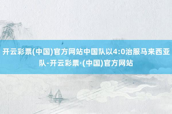开云彩票(中国)官方网站中国队以4:0治服马来西亚队-开云彩票·(中国)官方网站