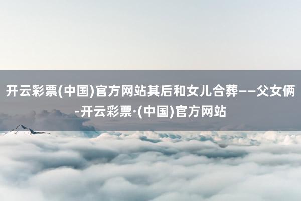 开云彩票(中国)官方网站其后和女儿合葬——父女俩-开云彩票·(中国)官方网站