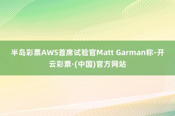 半岛彩票 AWS首席试验官Matt Garman称-开云彩票·(中国)官方网站
