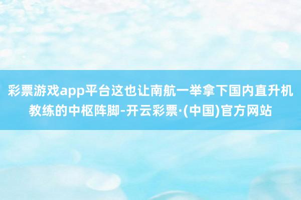 彩票游戏app平台这也让南航一举拿下国内直升机教练的中枢阵脚-开云彩票·(中国)官方网站