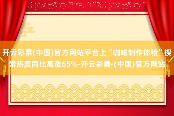 开云彩票(中国)官方网站平台上“咖啡制作体验”搜索热度同比高涨65%-开云彩票·(中国)官方网站