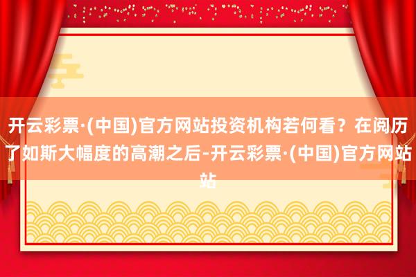 开云彩票·(中国)官方网站投资机构若何看？在阅历了如斯大幅度的高潮之后-开云彩票·(中国)官方网站