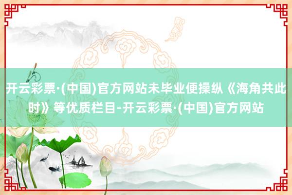 开云彩票·(中国)官方网站未毕业便操纵《海角共此时》等优质栏目-开云彩票·(中国)官方网站