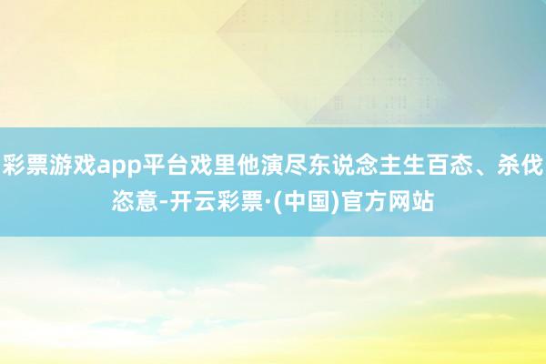彩票游戏app平台戏里他演尽东说念主生百态、杀伐恣意-开云彩票·(中国)官方网站
