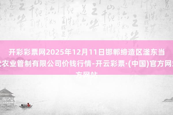 开彩彩票网2025年12月11日邯郸缔造区滏东当代农业管制有限公司价钱行情-开云彩票·(中国)官方网站