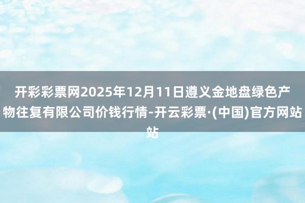 开彩彩票网2025年12月11日遵义金地盘绿色产物往复有限公司价钱行情-开云彩票·(中国)官方网站