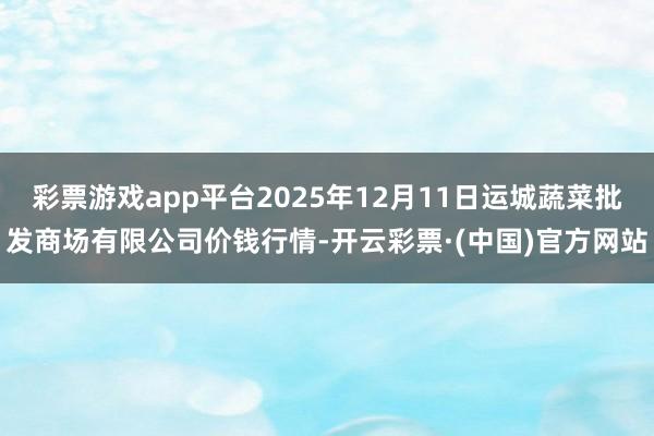 彩票游戏app平台2025年12月11日运城蔬菜批发商场有限公司价钱行情-开云彩票·(中国)官方网站