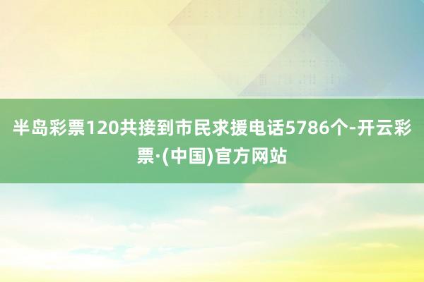 半岛彩票120共接到市民求援电话5786个-开云彩票·(中国)官方网站