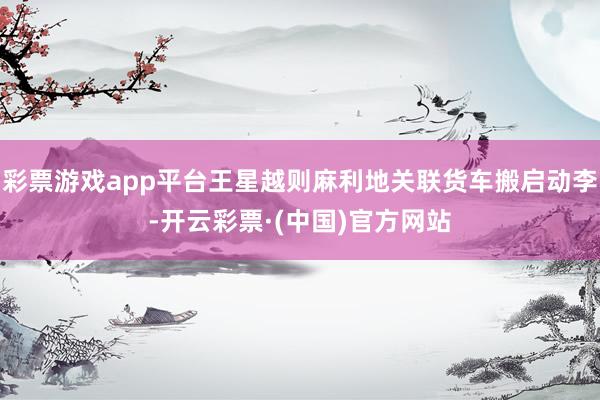彩票游戏app平台王星越则麻利地关联货车搬启动李-开云彩票·(中国)官方网站