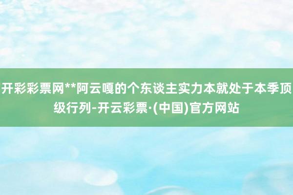 开彩彩票网**阿云嘎的个东谈主实力本就处于本季顶级行列-开云彩票·(中国)官方网站