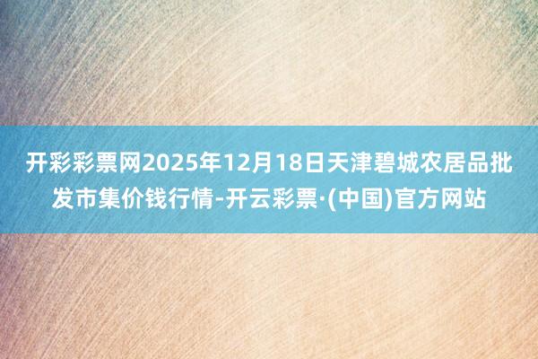 开彩彩票网2025年12月18日天津碧城农居品批发市集价钱行情-开云彩票·(中国)官方网站