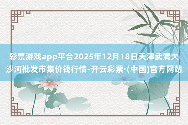 彩票游戏app平台2025年12月18日天津武清大沙河批发市集价钱行情-开云彩票·(中国)官方网站