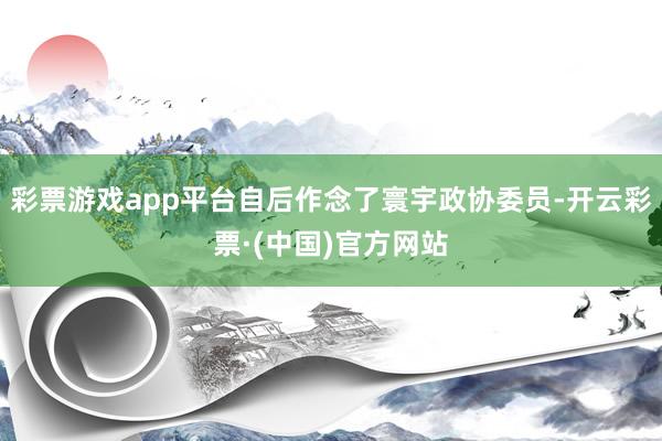 彩票游戏app平台自后作念了寰宇政协委员-开云彩票·(中国)官方网站