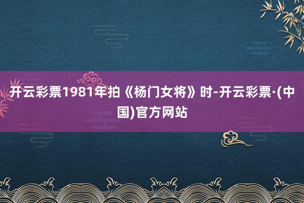 开云彩票1981年拍《杨门女将》时-开云彩票·(中国)官方网站