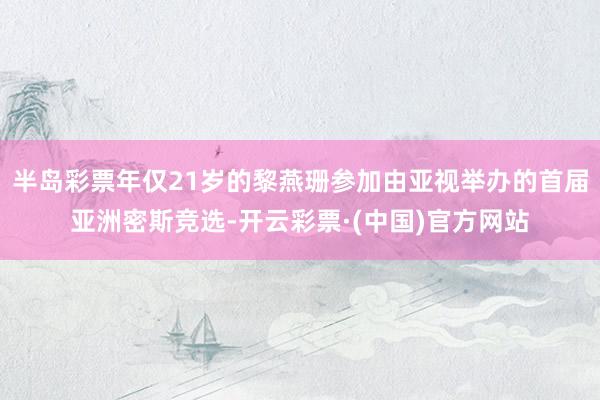 半岛彩票年仅21岁的黎燕珊参加由亚视举办的首届亚洲密斯竞选-开云彩票·(中国)官方网站