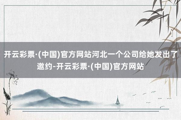 开云彩票·(中国)官方网站河北一个公司给她发出了邀约-开云彩票·(中国)官方网站