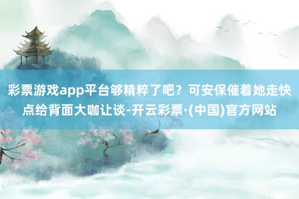 彩票游戏app平台够精粹了吧？可安保催着她走快点给背面大咖让谈-开云彩票·(中国)官方网站