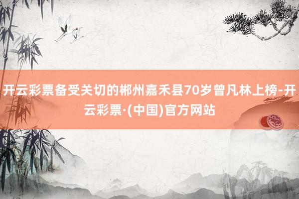 开云彩票备受关切的郴州嘉禾县70岁曾凡林上榜-开云彩票·(中国)官方网站