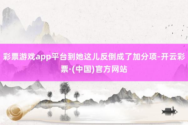 彩票游戏app平台到她这儿反倒成了加分项-开云彩票·(中国)官方网站