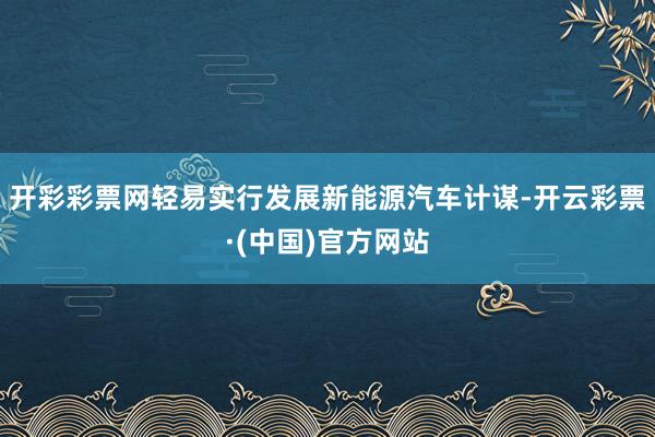 开彩彩票网轻易实行发展新能源汽车计谋-开云彩票·(中国)官方网站