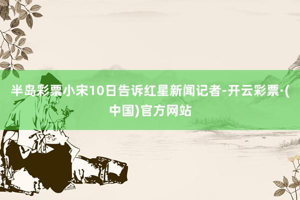 半岛彩票小宋10日告诉红星新闻记者-开云彩票·(中国)官方网站