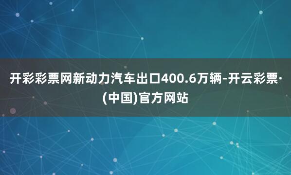 开彩彩票网新动力汽车出口400.6万辆-开云彩票·(中国)官方网站