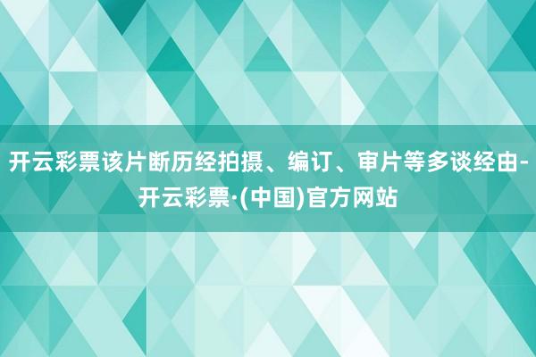 开云彩票该片断历经拍摄、编订、审片等多谈经由-开云彩票·(中国)官方网站