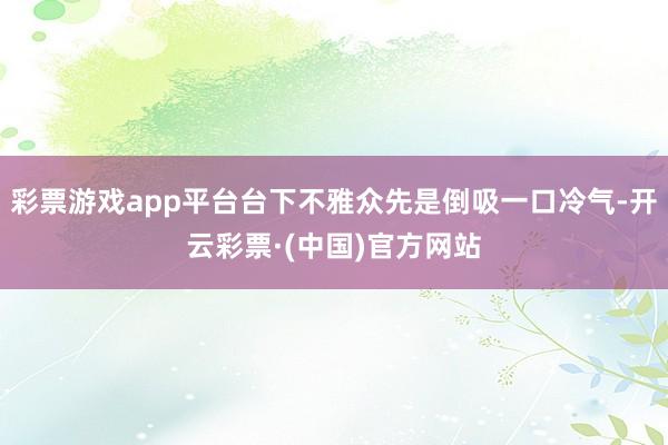 彩票游戏app平台台下不雅众先是倒吸一口冷气-开云彩票·(中国)官方网站