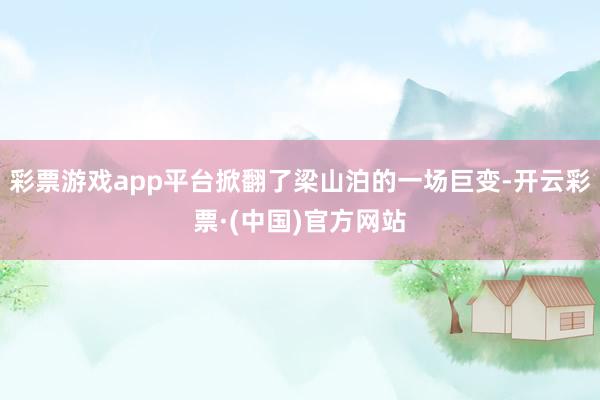 彩票游戏app平台掀翻了梁山泊的一场巨变-开云彩票·(中国)官方网站