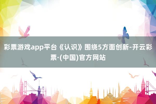 彩票游戏app平台《认识》围绕5方面创新-开云彩票·(中国)官方网站