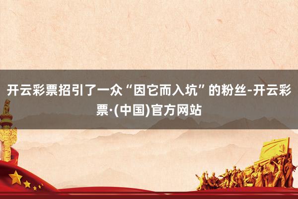 开云彩票招引了一众“因它而入坑”的粉丝-开云彩票·(中国)官方网站