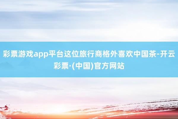 彩票游戏app平台这位旅行商格外喜欢中国茶-开云彩票·(中国)官方网站
