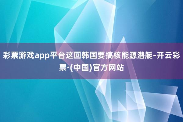 彩票游戏app平台这回韩国要搞核能源潜艇-开云彩票·(中国)官方网站