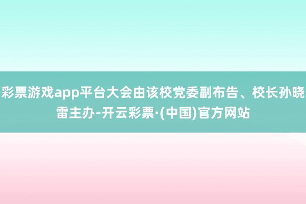 彩票游戏app平台大会由该校党委副布告、校长孙晓雷主办-开云彩票·(中国)官方网站