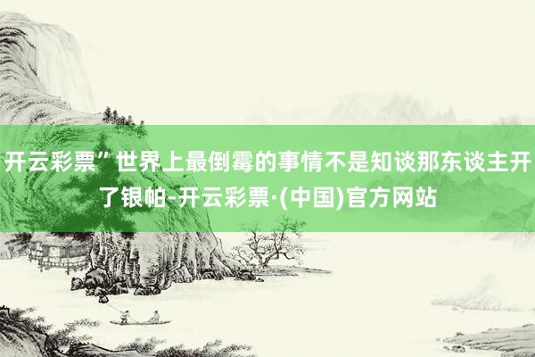 开云彩票”世界上最倒霉的事情不是知谈那东谈主开了银帕-开云彩票·(中国)官方网站