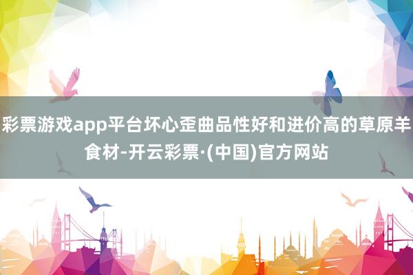 彩票游戏app平台坏心歪曲品性好和进价高的草原羊食材-开云彩票·(中国)官方网站