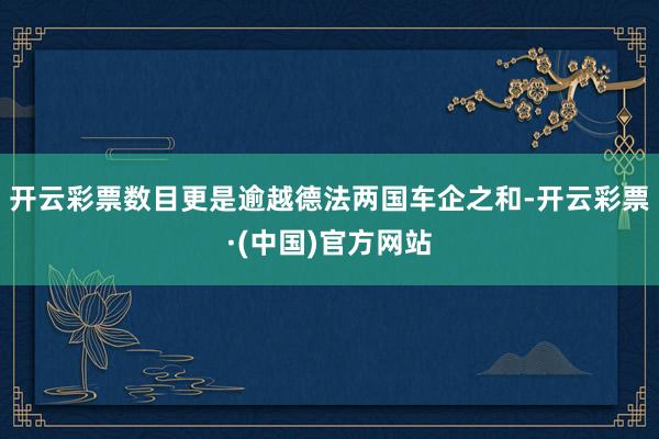 开云彩票数目更是逾越德法两国车企之和-开云彩票·(中国)官方网站
