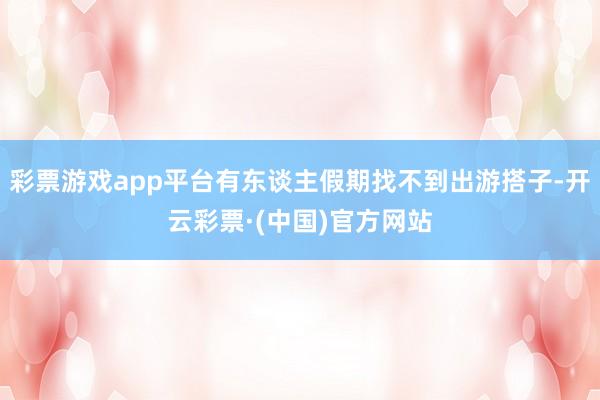 彩票游戏app平台有东谈主假期找不到出游搭子-开云彩票·(中国)官方网站