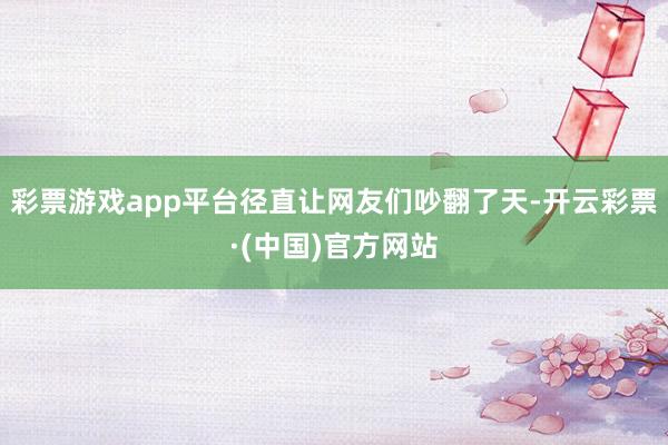 彩票游戏app平台径直让网友们吵翻了天-开云彩票·(中国)官方网站