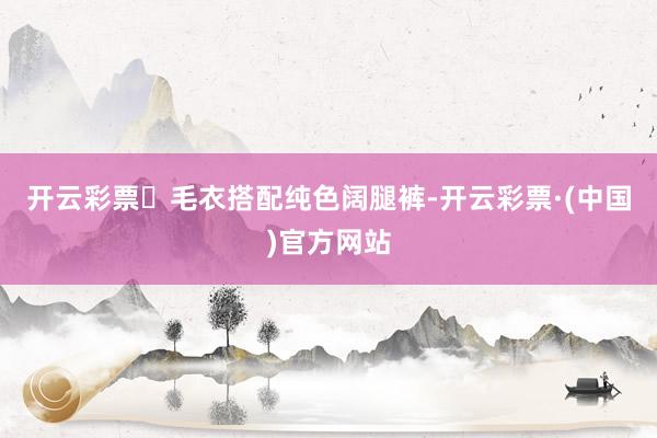 开云彩票​毛衣搭配纯色阔腿裤-开云彩票·(中国)官方网站