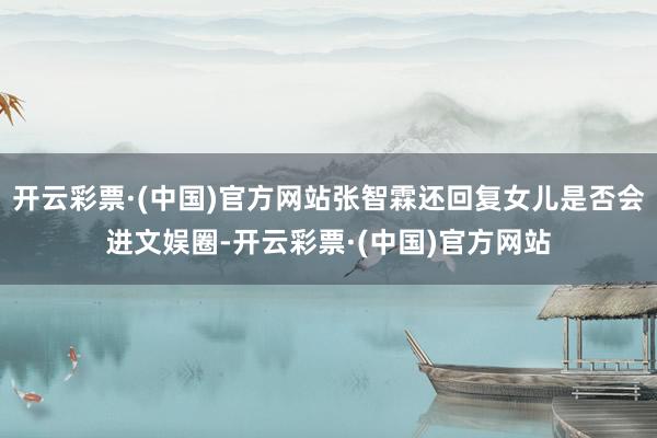 开云彩票·(中国)官方网站张智霖还回复女儿是否会进文娱圈-开云彩票·(中国)官方网站