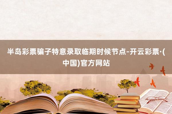 半岛彩票骗子特意录取临期时候节点-开云彩票·(中国)官方网站