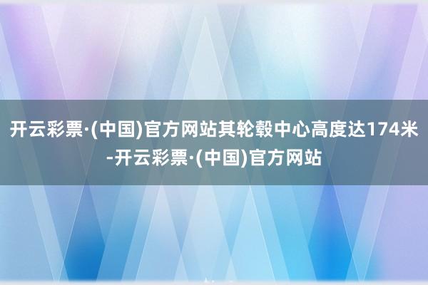 开云彩票·(中国)官方网站其轮毂中心高度达174米-开云彩票·(中国)官方网站