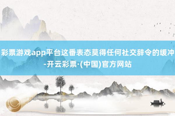 彩票游戏app平台这番表态莫得任何社交辞令的缓冲-开云彩票·(中国)官方网站
