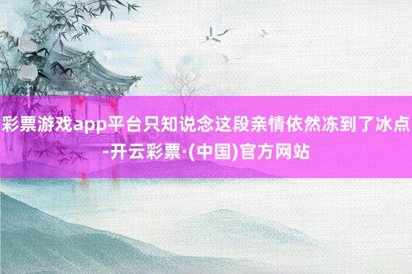 彩票游戏app平台只知说念这段亲情依然冻到了冰点-开云彩票·(中国)官方网站