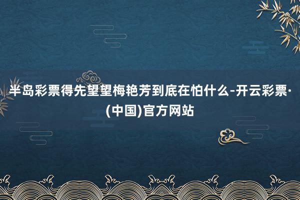 半岛彩票得先望望梅艳芳到底在怕什么-开云彩票·(中国)官方网站