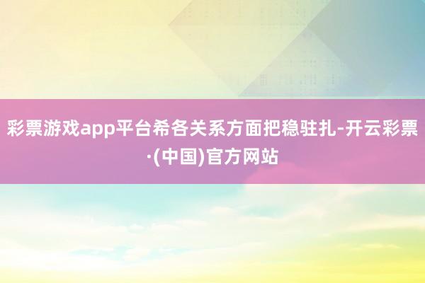 彩票游戏app平台希各关系方面把稳驻扎-开云彩票·(中国)官方网站