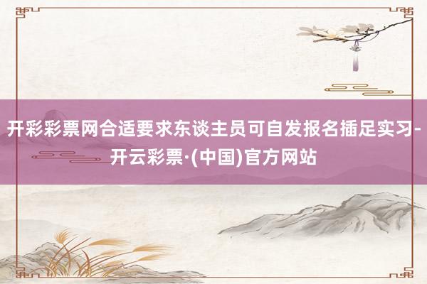 开彩彩票网合适要求东谈主员可自发报名插足实习-开云彩票·(中国)官方网站
