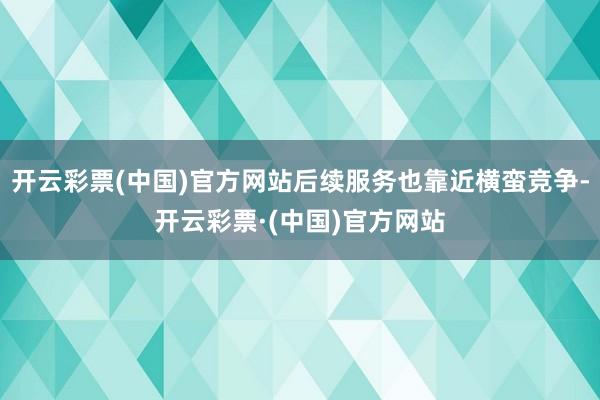 开云彩票(中国)官方网站后续服务也靠近横蛮竞争-开云彩票·(中国)官方网站