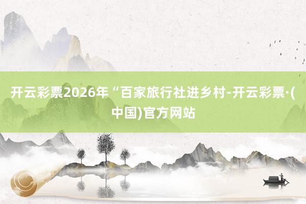 开云彩票2026年“百家旅行社进乡村-开云彩票·(中国)官方网站